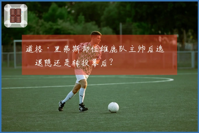 道格·里弗斯卸任雄鹿队主帅后选择退隐还是转投幕后？