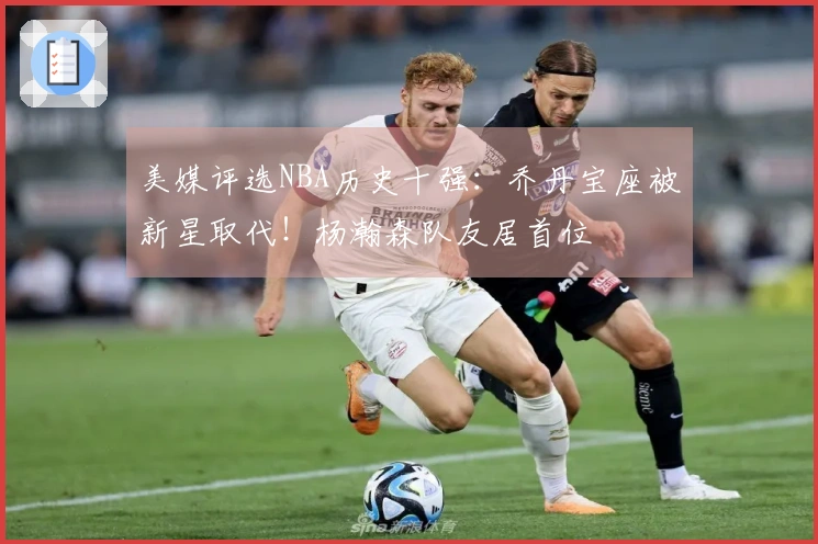 美媒评选NBA历史十强：乔丹宝座被新星取代！杨瀚森队友居首位