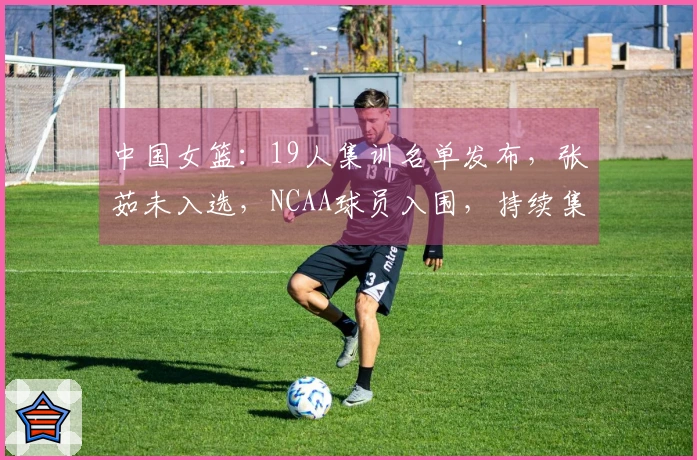 中国女篮：19人集训名单发布，张茹未入选，NCAA球员入围，持续集训即将开始