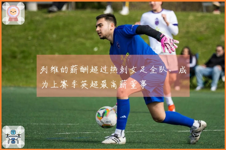 列维的薪酬超过热刺女足全队，成为上赛季英超最高薪董事