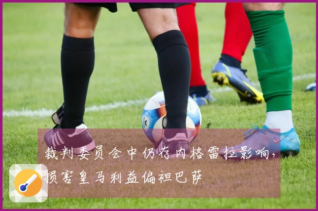 裁判委员会中仍存内格雷拉影响，损害皇马利益偏袒巴萨