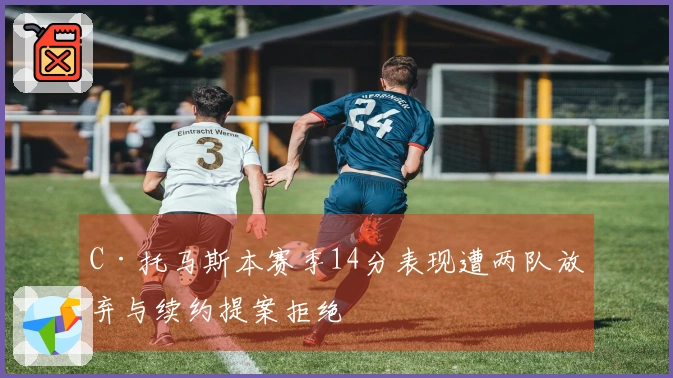 C·托马斯本赛季14分表现遭两队放弃与续约提案拒绝