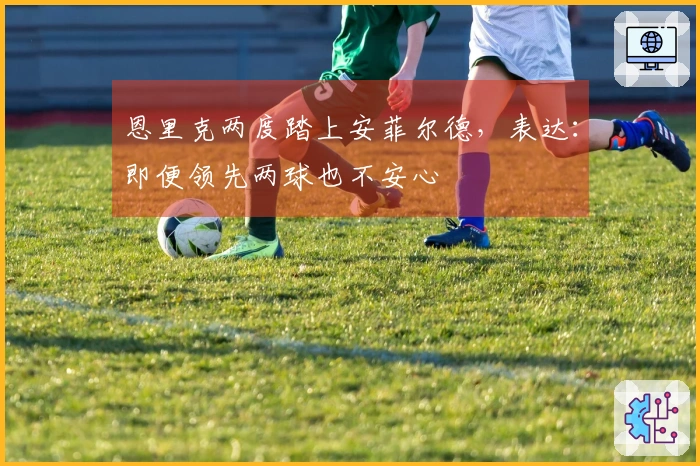 恩里克两度踏上安菲尔德，表达：即便领先两球也不安心
