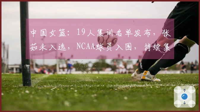 中国女篮：19人集训名单发布，张茹未入选，NCAA球员入围，持续集训即将开始