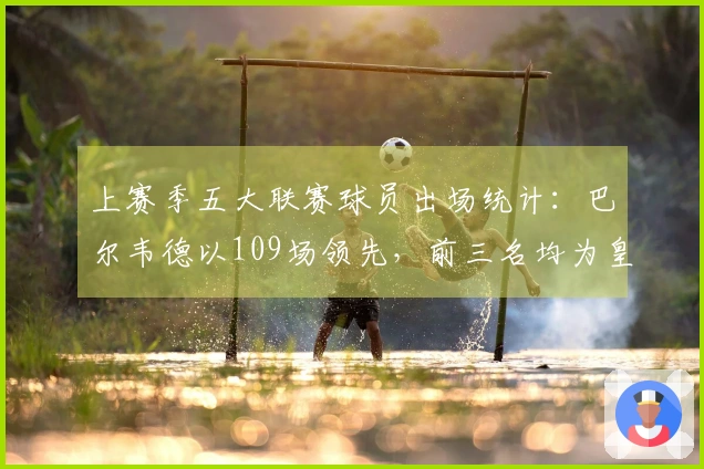 上赛季五大联赛球员出场统计：巴尔韦德以109场领先，前三名均为皇马球员