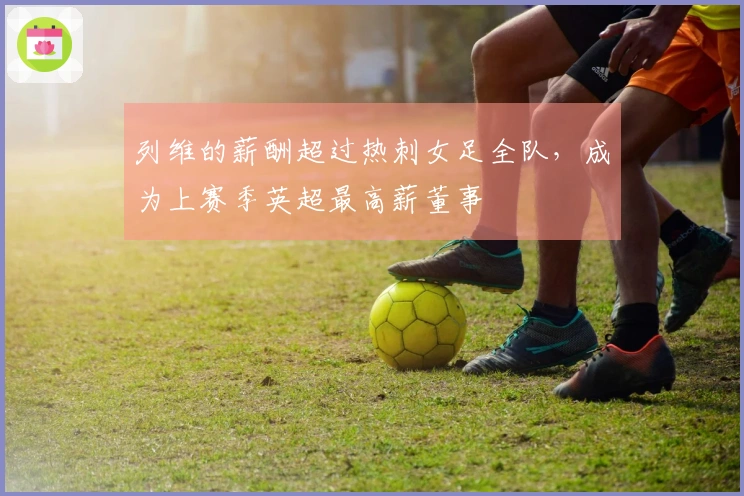 列维的薪酬超过热刺女足全队，成为上赛季英超最高薪董事