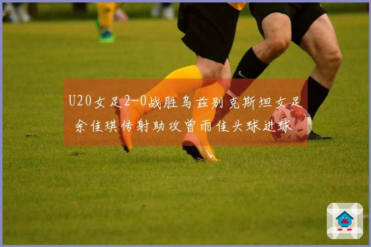 U20女足2-0战胜乌兹别克斯坦女足 余佳琪传射助攻曾雨佳头球进球