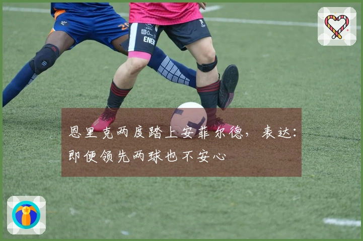 恩里克两度踏上安菲尔德，表达：即便领先两球也不安心