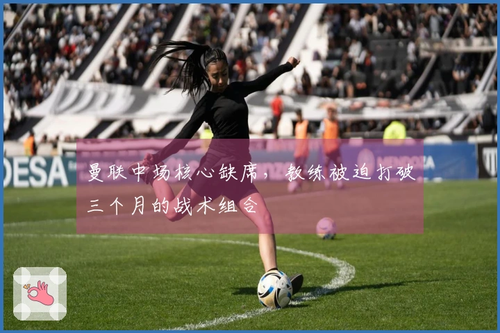 曼联中场核心缺席，教练被迫打破三个月的战术组合