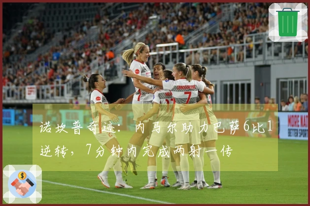 诺坎普奇迹：内马尔助力巴萨6比1逆转，7分钟内完成两射一传