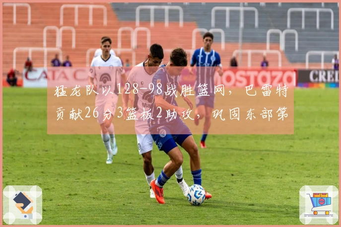 猛龙队以128-98战胜篮网，巴雷特贡献26分3篮板2助攻，巩固东部第五 position