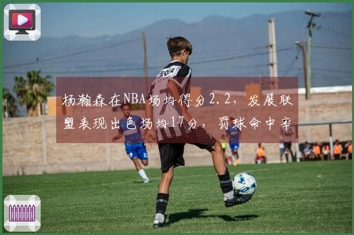 杨瀚森在NBA场均得分2.2，发展联盟表现出色场均17分，罚球命中率超过80%