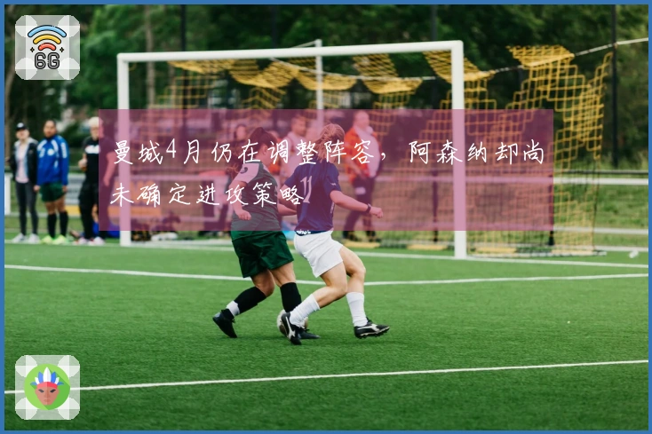 曼城4月仍在调整阵容，阿森纳却尚未确定进攻策略
