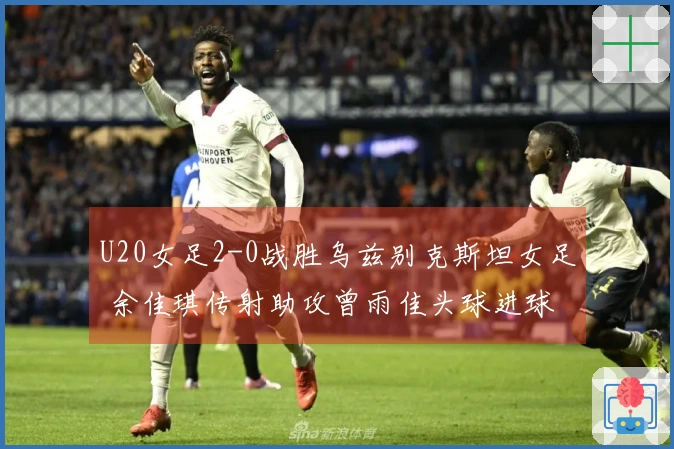 U20女足2-0战胜乌兹别克斯坦女足 余佳琪传射助攻曾雨佳头球进球