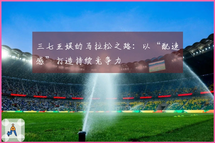 三七互娱的马拉松之路：以“配速感”打造持续竞争力